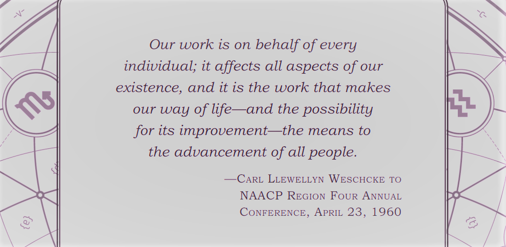 Our work is on behalf of every individual; it affects all aspects of our existence, and it is the work that makes our way of life—and the possibility for its improvement—the means to the advancement of all people. — Carl Llewellyn Weschcke to NAACP Region Four Annual Conference, April 23, 1960
